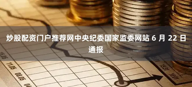 炒股配资门户推荐网中央纪委国家监委网站 6 月 22 日通报