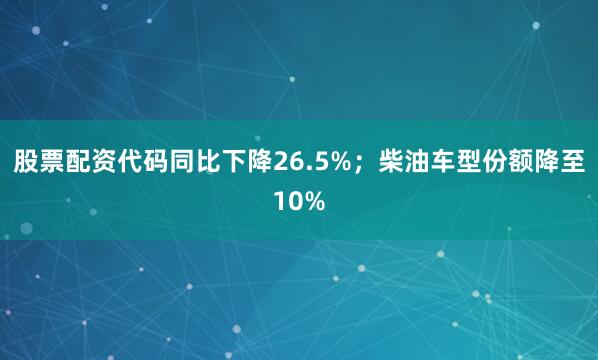 股票配资代码同比下降26.5%；柴油车型份额降至10%