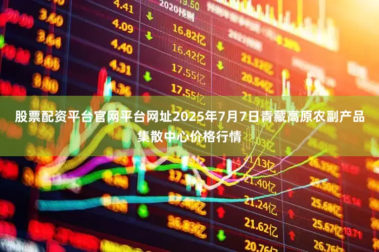 股票配资平台官网平台网址2025年7月7日青藏高原农副产品集散中心价格行情