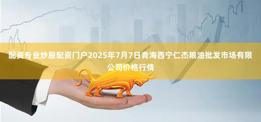 配资专业炒股配资门户2025年7月7日青海西宁仁杰粮油批发市场有限公司价格行情