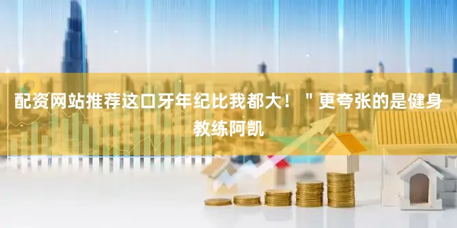 配资网站推荐这口牙年纪比我都大！＂更夸张的是健身教练阿凯