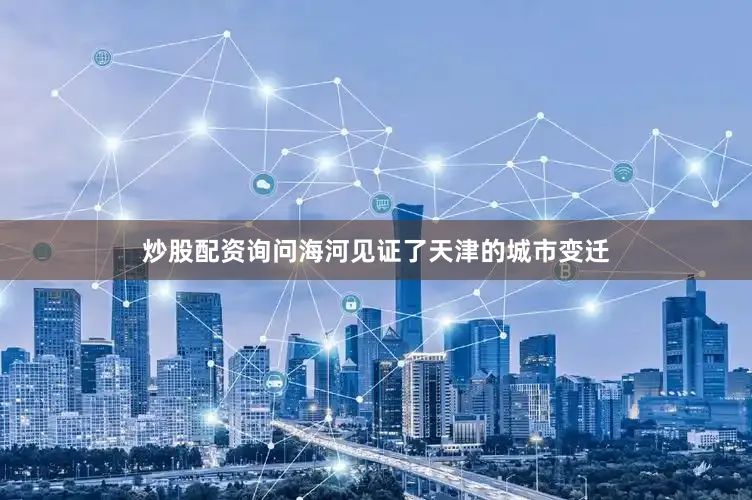 炒股配资询问海河见证了天津的城市变迁