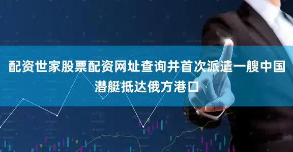 配资世家股票配资网址查询并首次派遣一艘中国潜艇抵达俄方港口