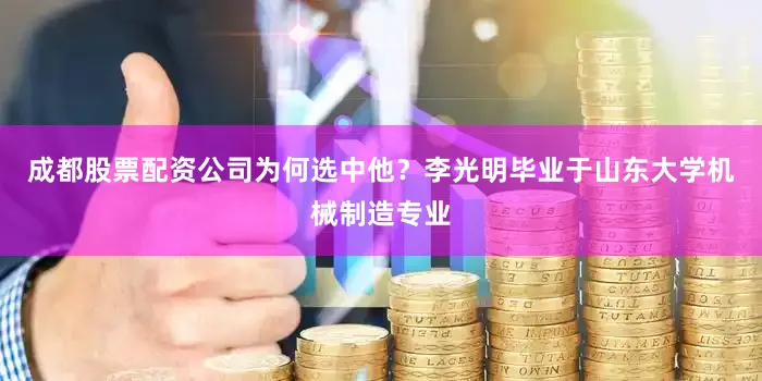 成都股票配资公司为何选中他？李光明毕业于山东大学机械制造专业