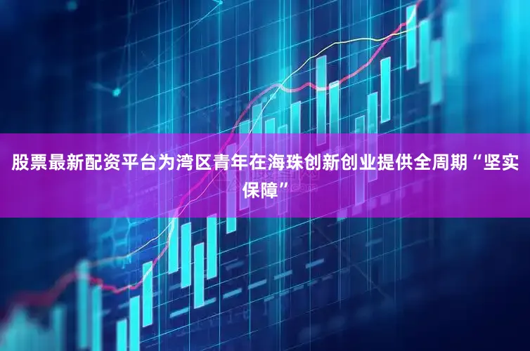 股票最新配资平台为湾区青年在海珠创新创业提供全周期“坚实保障”