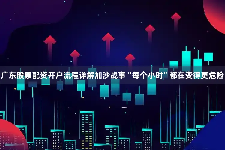 广东股票配资开户流程详解加沙战事“每个小时”都在变得更危险