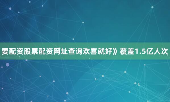 要配资股票配资网址查询欢喜就好》覆盖1.5亿人次